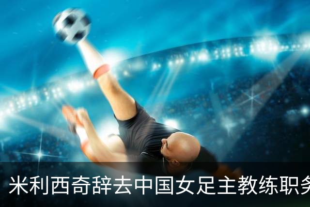 米利西奇辞去中国女足主教练职务